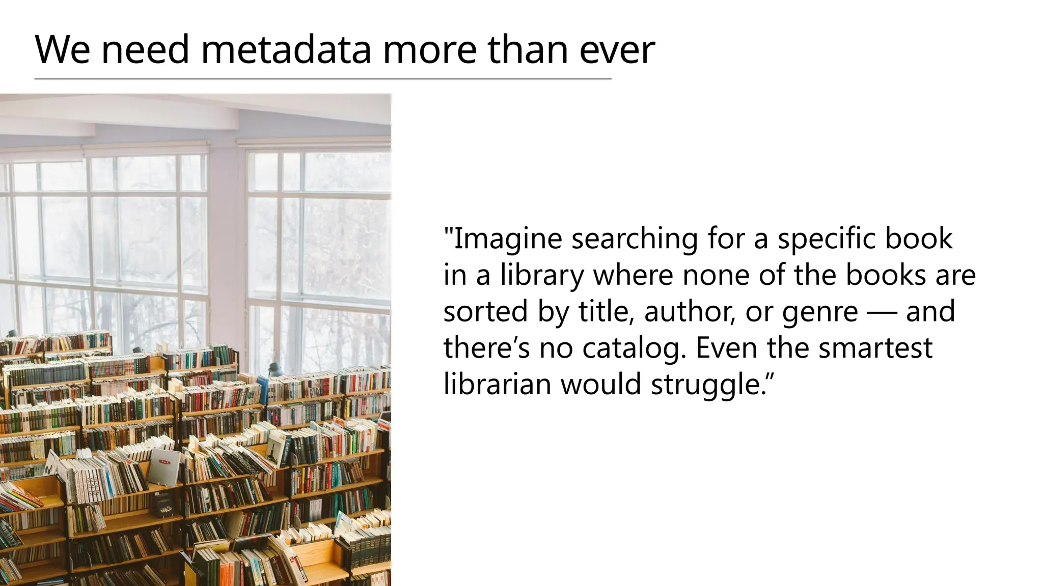 We need metadata more than ever
"Imagine searching for a specific book
in a library where none of the books are
sorted by title, author, or genre — and
there’s no catalog. Even the smartest
librarian would struggle.”
 