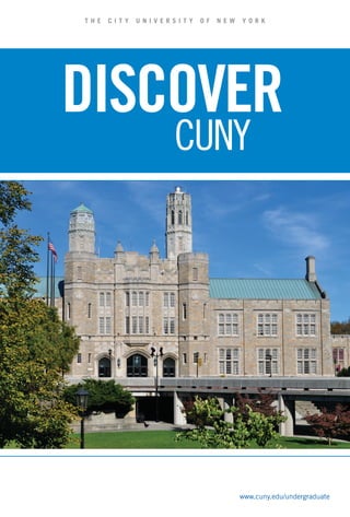 Unique Programs                                                                                                  Housing                                                                                                                   Athletics
                                                                                                                                                                                                                                                                                                                                                                                                                                                                                                                                                                    Directions
                                                                                                                                                                                                                                                                                                                                                                                                                                                                                                                                                                                                                                                                                                                                                                                                 T HE   CI T Y   UNI VE RSI T Y   OF   NE W   YORK




                                                                                                                                                                                                                                                                                                                                                                                                                                                                  14
CUNY offers many unique programs, below are a few examples. For more information on additional unique                                                                                                                                Intercollegiate or intramural athletic opportunities are available to students




                                                                                                                                                                                                                                                                                                                                                                                                                                                                                                                                                                                                                                                                                                                                                                                                 DISCOVER




                                                                                                                                                                                                                                                                                                                                                                                                                                                 OVER
programs with supplemental applications please visit www.cuny.edu/undergraduate                                                                                                                                                      at every CUNY college. At the varsity level, four-year and community colleges                                                                                                                                                                                                                                                  The following is a general listing of all CUNY undergraduate campuses. For information regarding the admission office at each campus,
                                                                                                                                                                                                                                     compete on 23 men’s and women’s teams in 14 different sports. Four-year
Macaulay Honors College                                                                                                                                                                                                              college varsity teams compete in the National Collegiate Athletic Association
                                                                                                                                                                                                                                                                                                                                                                                                                                                                                                                                                                    please refer to the CUNY website at www.cuny.edu

Since 2001, the Macaulay Honors College has offered students hands-on internships, research and global                                                                                                                               (NCAA), while community college teams belong to the National Junior
learning opportunities to provide skills and experiences to excel in college and beyond. As a Macaulay                                                                                                                               College Athletic Association (NJCAA).                                                                                                                                                                                                                                                                                          COLLEGES


                                                                                                                                                                                                                                                                                                                                                                                                                                                 DIFFERENT
student you will have access to opportunities including special interdisciplinary seminars, personalized                                                                                                                                                                                                                                                                                                                                                                                                                                                            Baruch College
                                                                                                                                                                                                                                                                                                                                                                                                                                                                                                                                                                    One Bernard Baruch Way
                                                                                                                                                                                                                                                                                                                                                                                                                                                                                                                                                                                                                   John Jay College of Criminal Justice
                                                                                                                                                                                                                                                                                                                                                                                                                                                                                                                                                                                                                   524 W 59th Street
                                                                                                                                                                                                                                                                                                                                                                                                                                                                                                                                                                                                                                                                York College
                                                                                                                                                                                                                                                                                                                                                                                                                                                                                                                                                                                                                                                                94-20 Guy R. Brewer Boulevard
                                                                                                                                                                                                                                                                                                                                                                                                                                                                                                                                                                                                                                                                                                             LaGuardia Community College
                                                                                                                                                                                                                                                                                                                                                                                                                                                                                                                                                                                                                                                                                                             31-10 Thomson Avenue (between




                                                                                                                                                                                                                                                                                                                                                                                                                                                                                                                                                                                                                                                                                                                                                                                                                          CUNY
advisement, a cultural passport granting access to endless NY arts and cultural venues, a laptop computer, a                                                                                                                         All CUNY colleges are members of CUNYAC, The City University of New York                                                                                                                                                                                                                                                       (Lexington Ave. at 24 St.)                     Room L64                                     (between Liberty Ave. & Archer Ave.)         Van Dam St. & 31 St.)
                                                                                                                                                                                                                                                                                                                                                                                                                                                                                                                                                                    New York, NY 10010                             New York, NY 10019                           Jamaica, NY 11451                            Long Island City, NY 11101




                                                                                                                                                                                                                                                                                                                                                                                                                                                 SPORTS
full scholarship (must meet CUNY New York State residency requirements for in-state tuition) and so much                                                                                                                             Athletic Conference. Citywide CUNYAC championship tournaments in all                                                                                                                                                                                                                                                           Subway: 1, 6, F, Q, R to 23 St.                Subway: 1, A, B, C, D to 59 St./             Subway: E, J, Z to Jamaica Center/           Subway: 7 to 33 St. Walk two blocks
more. Located at eight CUNY colleges, with a home at the Macaulay building on Manhattan’s Upper West           At CUNY, we believe in giving you options for every aspect of your undergraduate education and that includes                                                                                                                                                                                                                                                                                                                                         Bus: M1, M2, M3, M5, M6, M7, M15,              Columbus Circle; N, Q, R to                  Parsons-Archer. Exit at “159 St. &           west to Thomson Ave./Van Dam St.; E,
                                                                                                               housing. Having a comfortable place to live, with easy access to your college campus, will make your entire           sports are hotly contested and followed closely by CUNY students and the                                                                                                                                                                                                                                                       M18, M101, M102 to 23 St.                      57 St./7 Ave.                                Parsons Blvd.” and walk one block east.      M, G, R to Queens Plaza. Use “Jackson
Side, Macaulay provides students an exceptional opportunity to enjoy the diversity, richness and excitement                                                                                                                          New York City press. The Commissioner’s Cup is presented each year to the                                                                                                                                                                                                                                                                                                     Bus: M11, M31, M57, M104.                    Cross under LIRR trestle (160 St.).          Ave. and Queens Blvd.” exit. Walk
of CUNY and New York City. For more information, visit www.macaulay.cuny.edu                                   college experience more rewarding.                                                                                                                                                                                                                                                                                                                                                                                                                   Brooklyn College                                                                            Enter York, left at the traffic light.       over the Queens Blvd. Bridge (over the
                                                                                                                                                                                                                                     top four-year and community college athletic program.                                                                                                                                                                                                                                                                          2900 Bedford Avenue                            Lehman College                               Bus: Q4, N4, Q5, Q6, Q8, Q9, Q25,            Sunnyside train yards) until you reach
                                                                                                                                                                                                                                                                                                                                                                                                                                                                                                                                                                    Brooklyn, NY 11210                             250 Bedford Park Boulevard West              Q30, Q31, Q34, Q41, Q42, Q44, Q54,           Van Dam St./Thomson Ave.; N, Q to

                                                                                                               CUNY Housing Options                                         Additional Housing Options
                                                                                                                                                                                                                                                                                                                                                                                                                                                                                                                                                                    Subway: Q to Avenue H. Walk four               (at Paul Ave.)                               Q56, Q65, Q83, Q84, Q85, Q110, Q111,         Queensboro Plaza. Take 7 to 33 St.
Sophie Davis School of Biomedical Education                                                                                                                                                                                                                                                                                                                                                                                                                                                                                                                         blocks east to Ocean Ave. entrance;
                                                                                                                                                                                                                                                                                                                                                                                                                                                                                                                                                                    Q to Avenue J. Take B6 or B11 bus to
                                                                                                                                                                                                                                                                                                                                                                                                                                                                                                                                                                                                                   Bronx, NY 10468
                                                                                                                                                                                                                                                                                                                                                                                                                                                                                                                                                                                                                   Subway: 4, D to Bedford Park Blvd.
                                                                                                                                                                                                                                                                                                                                                                                                                                                                                                                                                                                                                                                                Q112, Q113.
                                                                                                                                                                                                                                                                                                                                                                                                                                                                                                                                                                                                                                                                LIRR/Jamaica AirTrain: Any train to
                                                                                                                                                                                                                                                                                                                                                                                                                                                                                                                                                                                                                                                                                                             (see 7 above).
                                                                                                                                                                                                                                                                                                                                                                                                                                                                                                                                                                                                                                                                                                             LIRR: To Hunters Point: Take Flushing-
Sophie Davis was founded to recruit underrepresented minorities into medicine, increase medical services       •	 Baruch College: 1760 Third Ave Residences                 Educational Housing Services                                                                                                                                                                                                                                                                                                                                                            Campus Road; 2, 5 to Flatbush Ave.
                                                                                                                                                                                                                                                                                                                                                                                                                                                                                                                                                                    Bus: B6, B8, B11, B41, B44, B49, Q35/
                                                                                                                                                                                                                                                                                                                                                                                                                                                                                                                                                                                                                   Walk west.
                                                                                                                                                                                                                                                                                                                                                                                                                                                                                                                                                                                                                   Metro North: Harlem line to
                                                                                                                                                                                                                                                                                                                                                                                                                                                                                                                                                                                                                                                                Jamaica: Take E, J, Z at Sutphin Blvd.
                                                                                                                                                                                                                                                                                                                                                                                                                                                                                                                                                                                                                                                                (see above).
                                                                                                                                                                                                                                                                                                                                                                                                                                                                                                                                                                                                                                                                                                             bound 7 to 33 St.; To Woodside:
                                                                                                                                                                                                                                                                                                                                                                                                                                                                                                                                                                                                                                                                                                             Take Manhattan-bound 7 to 33 St.
in historically under-served areas, and increase the availability of primary care physicians and dentists in                                                                The Educational Housing Service offers housing
                                                                                                               •	 Brooklyn College: Residence Hall                                                                                                                                                                                                                                                                                                                                                                                                                  Green Bus Line.                                Botanical Garden.                                                                         (see 7 above).




                                                                                                                                                                                                                                                                                                                                                                                                                                                                Borough of Manhattan
                                                                                                                                                                                                                                                                                                                                                                                                         Medgar Evers College
                                                                                                                                                                                                                                                                                                                                                                                                                                                                                                                                                                                                                                                                COMMUNITY COLLEGES
New York State. The program offers three unique and challenging programs leading to careers in medicine:                                                                                                                                                                                                                                                                                                                                                                                                                                                            LIRR: To Atlantic Ave. Take Q, 2, 5            Bus: Bx2, Bx10, Bx22;                                                                     Bus: In Queens, Q60, Q32 to Queens




                                                                                                                                                                                                                                                                                                                                                                                                                                                                Community College




                                                                                                                                                                                                                                                                                                                                                                                                                                                                                                                            Community College

                                                                                                                                                                                                                                                                                                                                                                                                                                                                                                                                                Community College
                                                                                                                                                                            to all students in New York City, with buildings




                                                                                                                                                                                                                                                                                                                                                                  John Jay College of
                                                                                                                                                                                                                                                                                                       The City College of




                                                                                                                                                                                                                                                                                                                                                                                                                                                                                                         Hostos Community
                                                                                                                                                                                                                                                                                                                                                                                                                                                                                                                                                                    subway (see above) or B41 bus.                 Liberty Lines from Manhattan:                Borough of Manhattan Community               Blvd./Skillman Ave. Walk one block




                                                                                                                                                                                                                                                                                                                                                                                                                                                                                       Bronx Community
                                                                                                               •	 The City College: The Towers




                                                                                                                                                                                                                                                                                                                             College of Staten
                                                                                                                                                                                                                                                                                    Brooklyn College
    •	 BS-MD Program: This innovative five-year program integrates undergraduate education with the




                                                                                                                                                                                                                                                                                                                                                                  Criminal Justice

                                                                                                                                                                                                                                                                                                                                                                                        Lehman College




                                                                                                                                                                                                                                                                                                                                                                                                                                                                                                                                                Queensborough
                                                                                                                                                                                                                                                                                                                                                                                                                                Queens College
                                                                                                                                                                                                                                                                   Baruch College
                                                                                                                                                                                                                                                                                                                                                                                                                                                                                                                                                                                                                   BxM4A or 4B; From                            College - main campus                        west. From Brooklyn: Q39; B62 to




                                                                                                                                                                                                                                                                                                                                                 Hunter College
                                                                                                                                                                            located throughout Manhattan and




                                                                                                                                                                                                                                                                                                                                                                                                                                                                                                                            Kingsborough
                                                                                                                                                                                                                                                                                                                                                                                                                                                 York College
                                                                                                                                                                                                                                                                                                                                                                                                                                                                                                                                                                    The City College of New York /                 Westchester: 20, 20X.                        199 Chambers Street (between                 Citicorp Building in LIC. Walk across
        first two years of medical school.                                                                     •	 Hunter College: Residence Hall,                           downtown Brooklyn.                                                                                                                                                                                                                                                                                                                                                                      Sophie Davis School of Biomedical                                                           Greenwich St. & West St.)                    Thomson Ave. Bridge & from Manhattan:




                                                                                                                                                                                                                                                                                                       New York




                                                                                                                                                                                                                                                                                                                                                                                                                                                                                       College

                                                                                                                                                                                                                                                                                                                                                                                                                                                                                                         College
                                                                                                                                                                                                                                                                                                                                                                                                                                                                                                                                                                                                                                                                New York, NY 10007
    •	 BS-DDS Program: The dental program is designed, similar to the BS-MD program, as a seven-year                                                                                                                                                                                                                                                                                                                                                                                                                                                                Education                                      Macaulay Honors College                                                                   Q32 (at Madison Ave. and 59 St.) to




                                                                                                                                                                                                                                                                                                                             Island
                                                                                                                  1760 Third Ave                                                                                                                                                                                                                                                                                                                                                                                                                                    160 Convent Avenue (at 138 St.)                35 West 67 Street (near Columbus Ave.)       Subway: A, C to Chambers St.; E to           Queens Blvd./Skillman Ave. Walk one
        integrated curriculum leading to the Bachelor of Science (BS) and Doctor of Dental Surgery (DDS)                                                                    Brandon Residence for Women                                                                                                                                                                                                                                                                                                                                                             New York, NY 10031                             New York, NY 10023                           World Trade Center; 1, 2, 3, J or M
                                                                                                                                                                                                                                                                                                                                                                                                                                                                                                                                                                                                                                                                to Chambers St.; 4, 5, 6 to Brooklyn
                                                                                                                                                                                                                                                                                                                                                                                                                                                                                                                                                                                                                                                                                                             block to Thomson Ave./Van Dam St.
        degrees.                                                                                               •	 Lehman College: Bedford Park                              The Brandon Residence for Women, located in the
                                                                                                                                                                                                                                     Baseball (men)                   •                                       •                    •                                     •                 •                                     •1                                    •                    •                                     •                   •             Subway: 1 to 137 St. Walk three blocks
                                                                                                                                                                                                                                                                                                                                                                                                                                                                                                                                                                    uphill to Convent Ave.; A, B, C, D to
                                                                                                                                                                                                                                                                                                                                                                                                                                                                                                                                                                                                                   Subway: 1 to 66 St.
                                                                                                                                                                                                                                                                                                                                                                                                                                                                                                                                                                                                                   Bus: M5, M7, M104.                           Bridge/City Hall; N, R, Q to City Hall.      The New Community College
    •	 Physician Assistant (PA) Program: This 28-month upper division program leads to a BS degree and                                                                                                                               Basketball (men)                 •                 •                     •                    •                •                    •                 •                  •                  •1                 •                  •                    •                  •                  •                   •             145 St. Walk west to Convent Ave.,                                                          Bus: M22.                                    50 West 40th Street
                                                                                                                  Residence Hall                                            Upper West Side of Manhattan, is a traditional                                                                                                                                                                                                                                                                                                                                          then south to 138 St.; 4, 5, 6 to 125 St.      Medgar Evers College                         Path: To World Trade Center, to              (between 6th Ave & 5th Ave)
        certification as a Physician Assistant.                                                                                                                             residence hall facility with private furnished rooms     Basketball (women)               •                 •                     •                    •                •                    •                 •                  •                  •1                 •                  •                    •                  •                  •                   •             Take M100 or M101 bus to Amsterdam             1650 Bedford Avenue (at Crown St.)           Christopher St. Take 1 subway to             New York, NY 10018
For more information, visit www1.ccny.cuny.edu/prospective/med                                                 •	 Queens College: The Summit                                and two bathrooms per floor.                             Cheerleading / Dance             •                 •                                          •                •                    •                 •                  •                  •1                 •                  •                                                          •
                                                                                                                                                                                                                                                                                                                                                                                                                                                                                                                                                                    Ave. and 138 St. Walk east one block to
                                                                                                                                                                                                                                                                                                                                                                                                                                                                                                                                                                    Convent Ave.; Metro North: To 125 St.
                                                                                                                                                                                                                                                                                                                                                                                                                                                                                                                                                                                                                   Brooklyn, NY 11225
                                                                                                                                                                                                                                                                                                                                                                                                                                                                                                                                                                                                                   Subway: 2, 5 to President St.;
                                                                                                                                                                                                                                                                                                                                                                                                                                                                                                                                                                                                                                                                Chambers St.                                 Subway: Take the B, D, M or F to 42nd
                                                                                                                                                                                                                                                                                                                                                                                                                                                                                                                                                                                                                                                                                                             Street-Bryant Park or the 1, 2, 3, N, Q, R
                                                                                                                                                                                                                                     (coed)
                                                                                                               •	 College of Staten Island - Coming in 2013                                                                                                                                                                                                                                                                                                                                                                                                         (see 4, 5, 6 above).
                                                                                                                                                                                                                                                                                                                                                                                                                                                                                                                                                                    Note: City College operates shuttle
                                                                                                                                                                                                                                                                                                                                                                                                                                                                                                                                                                                                                   3, 4 to Franklin Ave. Walk one block
                                                                                                                                                                                                                                                                                                                                                                                                                                                                                                                                                                                                                   to Bedford Ave., then downhill.
                                                                                                                                                                                                                                                                                                                                                                                                                                                                                                                                                                                                                                                                Bronx Community College
                                                                                                                                                                                                                                                                                                                                                                                                                                                                                                                                                                                                                                                                2155 University Avenue
                                                                                                                                                                                                                                                                                                                                                                                                                                                                                                                                                                                                                                                                                                             or S to Times Square-42nd Street or the
                                                                                                                                                                                                                                                                                                                                                                                                                                                                                                                                                                                                                                                                                                             7 to 5th Avenue-Bryant Park
ASAP (Accelerated Study in Associate Program)                                                                                                                                                                                        Cross Country (men)              •                 •                     •                    •                •                    •                 •                  •                  •1                 •                                       •                                     •                   •

                                                                                                                                 Clubs & Activities
                                                                                                                                                                                                                                                                                                                                                                                                                                                                                                                                                                    buses to the 137 St. (Broadway) and            Bus: B44, B49 to Carroll St. B43             (at West 181 St.)                            Bus: From the East Side, take the M1,
                                                                                                                                                                                                                                     Cross Country (women)            •                 •                     •                    •                •                    •                 •                  •                  •1                 •                                       •                                     •                   •             145 St. (St. Nicholas) subway stations.        to Nostrand Ave.                             Bronx, NY 10453                              M2, M3, M4 or M5; from the West Side,
ASAP is designed to help students realize their goal of earning an associate degree as quickly as possible.                                                                                                                                                                                                                                                                                                                                                                                                                                                         Bus: M4, M5, M18, M100, M101, Bx19.                                                         Subway: 4 to Burnside Ave. Walk west         take the M6, M7, M10, M20, M42, and
                                                                                                                                                                                                                                     Fencing (men)                                                                                                  •                                                                                                                                                                                                                                                              New York City College of Technology          four blocks to University Ave.; B, D         M104.
ASAP students graduate at more than double the rate of their peers and transfer to 4-year colleges and/or



                                                                                                                                                                                              1800
                                                                                                                                                                                                                                                                                                                                                                                                                                                                                                                                                                    College of Staten Island                       (City Tech)                                  to Tremont Ave. Walk north on Grand
                                                                                                                                                                                                                                     Fencing (women)                                                          •                                     •                                                                            •      1
                                                                                                                                                                                                                                                                                                                                                                                                                                                                                                                                                                                                                                                                Concourse to Burnside Ave. Turn
enter the workforce in their chosen careers within three years.                                                                                                                                                                                                                                                                                                                                                                                                                                                                                                     2800 Victory Boulevard (near                   300 Jay Street (near Tillary St.)                                                         Queensborough Community College




                                                                                                                                                                                         MORE THAN
                                                                                                                                                                                                                                                                                                                                                                                                                                                                                                                                                                    Willowbrook Park)                              Brooklyn, NY 11201                           left and walk west eight blocks to           222-05 56 Avenue (between Springfield
                                                                                                                                                                                                                                     Lacrosse (men)                                                           •                                                                                                                                                                                                                                                     Staten Island, NY 10314                        Subway: A, C, F to Jay St./Borough           University Ave.                              Blvd. & Cloverdale Blvd.)
                                                                                                                                                                                                                                     Lacrosse (women)                                                                                                                                                                                                                                                                                                               Bus: Free shuttle bus Monday through           Hall; 2, 3, 4, 5 to Borough Hall; R to       Bus: Bx3; Bx40, Bx42, Bx36 to                Bayside, NY 11364
Each year ASAP helps students get the most out of their college experience and save families thousands of                                                                                                                                                                                                                                                                                                                        •1                                                                                                                                 Friday from St. George Ferry; S62, S92 to      Lawrence St.                                 University Ave.                              Subway/Bus: F to 169 St. or E, J, Z to
dollars. ASAP students will benefit from: a strong community of motivated peers, experienced advisors who                                                                                                                            Rifle (coed)                                                                                                                        •                                                                                                                                                                                          main entrance; S44, S59 to Richmond            Bus: B25, B26, B37, B38, B41, B51,                                                        Sutphin Blvd./Archer Ave. All transfer to




                                                                                                                                                                                                CLUBS
                                                                                                                                                                                                                                                                                                                                                                                                                                                                                                                                                                    Ave./Victory Blvd., 10-minute walk; S61,       B52, B54, B57, B61, B67, B75.                Hostos Community College                     Q30 bus to Springfield Blvd. Walk north
will help guide academic progress, career specialists who will help plan professional paths, consolidated                                                                                                                            Soccer (men)                     •                 •                     •                    •                •                    •                 •                  •                  •1                 •                  •                    •                  •                  •                   •             S91 to east entrance.                          LIRR: to Atlantic Ave: Take B41, B67         500 Grand Concourse (at 149 St.)             on Springfield Blvd. to 56 Ave.; 7 to
                                                                                                                                                                                                                                                                                                                                                                                                                                                                                                                                                                    Brooklyn bus: S93 (limited service M-F);       or walk.                                     Bronx, NY 10451                              Flushing/Main St. Take Q27 bus to QCC
course schedules designed to fit busy schedules, the opportunity to maximize extra-curricular activities,                                                                                                                            Soccer (women)                                     •                     •                    •                                     •                 •                  •                  •1                 •                  •                                                                                            S53 to Victory Blvd. Transfer to S62 or S92.                                                Subway: 2, 4, 5 to 149 St.                   or Q12 bus to Cloverdale Blvd.
full tuition and grants available for students who demonstrate financial need, free use of textbooks each                                                                                                                            Softball (women)                 •                 •                                          •                •                    •                 •                                     •1                 •                                                                                                 •             Manhattan bus: X10 from 57 St. and
                                                                                                                                                                                                                                                                                                                                                                                                                                                                                                                                                                    Third Ave.
                                                                                                                                                                                                                                                                                                                                                                                                                                                                                                                                                                                                                   Queens College
                                                                                                                                                                                                                                                                                                                                                                                                                                                                                                                                                                                                                   65-30 Kissena Boulevard (between
                                                                                                                                                                                                                                                                                                                                                                                                                                                                                                                                                                                                                                                                (Eugenio María de Hostos Blvd.)
                                                                                                                                                                                                                                                                                                                                                                                                                                                                                                                                                                                                                                                                & Grand Concourse.
                                                                                                                                                                                                                                                                                                                                                                                                                                                                                                                                                                                                                                                                                                             LIRR: To Queens Village: Take
                                                                                                                                                                                                                                                                                                                                                                                                                                                                                                                                                                                                                                                                                                             northbound Q27 to QCC; To Bayside:
semester, and free monthly MTA Metro Cards. For more information visit www.cuny.edu/explore and click          Passionate about Politics? Art? Religion? CUNY has a rich diversity of clubs that will give you the chance to         Swimming (men)                   •                 •                                          •                                                       •                                     •1                 •                  •                                                                              •                                                            Reeves Ave. & Melbourne Ave.)                Bus: Bx1, Bx19.                              Take southbound Q31 bus to 48 Ave./
                                                                                                                                                                                                                                                                                                                                                                                                                                                                                                                                                                    Hunter College                                 Flushing, NY 11367                                                                        Bell Blvd. Take Q27 bus to QCC.
on Opportunity Programs.                                                                                       expand your current interests, learn about an entirely new subject or just make friends outside the classroom.        Swimming (women)                 •                                                            •                •                    •                 •                                     •1                 •                  •                                                                              •             695 Park Avenue (at 68 St.)                    LIRR: To Main St./Flushing: Take Q17, Q25,   Kingsborough Community College
                                                                                                                                                                                                                                                                                                                                                                                                                                                                                                                                                                    New York, NY 10065                             Q34 bus; To Jamaica: Take Q44 bus.           2001 Oriental Boulevard
                                                                                                                                                                                                                                     Tennis (men)                     •                 •                     •                    •                •                    •                 •                                     •1                 •                                                                             •
                                                                                                               Performing Arts Clubs                                       Social/Political Clubs                                                                                                                                                                                                                                                                                                                                                                   Subway: 6 to 68 St.; F to Lexington            Subway: 7 to Main St./Flushing. Take         (at Mackenzie St.)
                                                                                                                                                                                                                                                                                                                                                                                                                                                                                                                                                                    Ave./63 St.                                    Q17, Q25, Q34 bus; E, F, G, R to             Brooklyn, NY 11235
                                                                                                                                                                                                                                     Tennis (women)                   •                 •                     •                    •                •                    •                 •                  •                  •1                 •                                                                             •                                                                                                                             Subway/Bus: B, Q to Brighton Beach; D
                                                                                                                                                                                                                                                                                                                                                                                                                                                                                                                                                                    Bus: M66, M98, M101, M102, M103.               Forest Hills/71 Ave. Exit subway at
                                                                                                               Imagine having the greatest city in the world as your       Experience firsthand what it takes to create change       Track & Field (men)                                                                                                                                                                                                                                                                                                                                                                                                        to 25 Ave.; F to Avenue X; N to 86 St. All
                                                                                                                                                                                                                                                                                                              •                    •                •                                      •                  •                  •1                 •                                       •                                     •                   •                                                            “North side 70 Ave. and 108 St.” Take
                                                                                                               stage for personal expression. Make your dreams a           by becoming a member of student government or                                                                                                                                                                                                                                                                                                                                                                                           Q64 bus to Kissena Blvd.; E, F to Kew        transfer to B1; B, Q to Sheepshead Bay.
                                                                                                                                                                                                                                     Track & Field (women)                                                    •                    •                •                                      •                  •                  •1                 •                                       •                                     •                   •                                                            Gardens/Union Turnpike. Take Q74             Transfer to B49.
                                                                                                               reality as a member of a performing arts club at CUNY.      by joining one of CUNY’s social clubs. Whether it is                                                                                                                                                                                                                                                                                                                                                                                    Vleigh Place shuttle.                        Bus: B1, B49 to Mackenzie St. Walk east
                                                                                                                                                                                                                                     Volleyball (men)                 •                 •                     •                                     •                    •                 •                  •                                     •                                                                                                                                                              Bus: Q17, Q25, Q34, Q44, Q64, Q88.           on Oriental Blvd. to entrance.
                                                                                                               From television and film to music and theatre, you will     religion, politics or Greek life, these clubs provide a
                                                                                                               have more opportunities than ever to reach for the stars.   forum for dialog among students of all backgrounds.
                                                                                                                                                                                                                                     Volleyball (women)
                                                                                                                                                                                                                                     Wrestling (men)
                                                                                                                                                                                                                                                                      •                 •                     •                    •                •
                                                                                                                                                                                                                                                                                                                                                    •
                                                                                                                                                                                                                                                                                                                                                                         •                 •                  •                  •1                 •                  •                    •                  •                  •                   •
                                                                                                                                                                                                                                                                                                                                                                                                                                                                                                                                                                                                                                                                                                                                                                    Welcome Center
                                                                                                                                                                                                                                     All CUNY colleges compete at the Division III level, except Queens College, which sponsors Division II programs as specified in footnotes. 1Division II
                                                                                                               To learn more about other Clubs and Activities at CUNY visit www.cuny.edu/explore                                     Note: New York City College of Technology and LaGuardia Community College offer intramural programs only. New Community College - Under Development                                                                                                                                                                                                                                                                                                                                                                  www.cuny.edu/undergraduate                                                          www.cuny.edu/undergraduate
                                                                                                                                                                                                                                                                                                                                                                                                                                                                                                                                                                                                                                                                                                                                                                                       06/2012
                                                                                                                                                                                                                                                                                                                                                                                                                                                                                                                                                                                                                                                                                                                                                                                       250,000
 