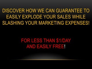DISCOVER HOW WE CAN GUARANTEE TO
  EASILY EXPLODE YOUR SALES WHILE
SLASHING YOUR MARKETING EXPENSES!


       FOR LESS THAN $1/DAY
         AND EASILY FREE!
 