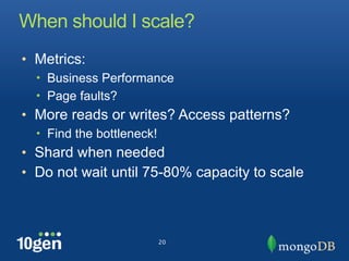 When should I scale?
• Metrics:
  • Business Performance
  • Page faults?
• More reads or writes? Access patterns?
  • Find the bottleneck!
• Shard when needed
• Do not wait until 75-80% capacity to scale



                           20
 