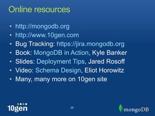 Online resources
•   http://mongodb.org
•   http://www.10gen.com
•   Bug Tracking: https://jira.mongodb.org
•   Book: MongoDB in Action, Kyle Banker
•   Slides: Deployment Tips, Jared Rosoff
•   Video: Schema Design, Eliot Horowitz
•   Many, many more on 10gen site



                      26
 