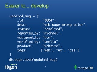 Easier to... develop
 updated_bug = {
     _id:         "3004",
     desc:        "web page wrong color",
     status:      "resolved",
     reported_by: "michael",
     assigned_to: "ben",
     verified_by: "amelia",
     product:     "website",
     tags:       ["web", "ux", "css"]
 }
 db.bugs.save(updated_bug)

                   8
 