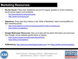 Marketing Resources:
Derek Edmond • Managing Partner • @DerekEdmond
@KoMarketing Search • Social • Content
• We Are Social: Follow their SlideShare account for regular updates on online marketing
trends across regions and worldwide
– http://www.slideshare.net/wearesocialsg
– https://twitter.com/wearesocial
• Salesforce: Every year they release a new “State of Marketing” report covering B2B and
B2C marketing trends
– https://www.salesforce.com/form/marketingcloud/2015-state-of-marketing.jsp
– https://twitter.com/salesforce
• Google Webmaster Resources: Stay up to date with the latest information and resources
from Google, across website-specific topics of interest.
– https://support.google.com/webmasters/topic/6001981
– https://twitter.com/googlewmc
• KoMarketing: http://www.komarketingassociates.com/ and https://twitter.com/komarketing
 