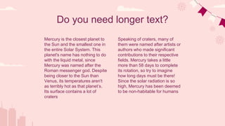 Do you need longer text?
Speaking of craters, many of
them were named after artists or
authors who made significant
contributions to their respective
fields. Mercury takes a little
more than 58 days to complete
its rotation, so try to imagine
how long days must be there!
Since the solar radiation is so
high, Mercury has been deemed
to be non-habitable for humans
Mercury is the closest planet to
the Sun and the smallest one in
the entire Solar System. This
planet's name has nothing to do
with the liquid metal, since
Mercury was named after the
Roman messenger god. Despite
being closer to the Sun than
Venus, its temperatures aren't
as terribly hot as that planet’s.
Its surface contains a lot of
craters
 