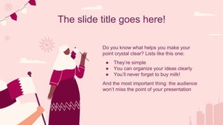 The slide title goes here!
Do you know what helps you make your
point crystal clear? Lists like this one:
● They’re simple
● You can organize your ideas clearly
● You’ll never forget to buy milk!
And the most important thing: the audience
won’t miss the point of your presentation
 