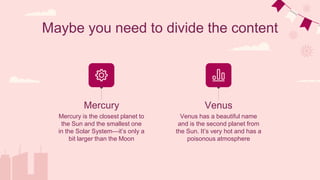Maybe you need to divide the content
Venus has a beautiful name
and is the second planet from
the Sun. It’s very hot and has a
poisonous atmosphere
Mercury is the closest planet to
the Sun and the smallest one
in the Solar System—it’s only a
bit larger than the Moon
Mercury Venus
 