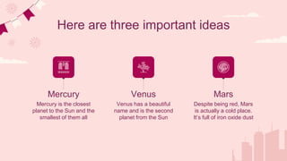 Here are three important ideas
Mercury is the closest
planet to the Sun and the
smallest of them all
Venus has a beautiful
name and is the second
planet from the Sun
Despite being red, Mars
is actually a cold place.
It’s full of iron oxide dust
Mercury Venus Mars
 