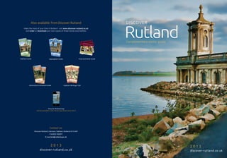 Also available from Discover Rutland                                                                                                                  DISCOVER


                                                                                                                                                                 Rutland
    Make the most of your time in Rutland - visit www.discover-rutland.co.uk
     and order or download your own copies of these handy local leaflets:




                                                                                                                                                                 Complimentary visitor guide
                                                                                                                                               anic
                                                                                                                                     | go org




                                                                                           utland
                                                                                                                            matters
                                                                                                                      food
                                                                                                               uce |
                                                                                          dining local prod




                                                                                  td tdri R u
                                                                                eaearinknkR tla
                                                                                                e |
                                                                                                  out guid
                                                                                       out guid            e | loca
                                                                              dining                                l prod
                                                                                                                           uce |
                                                                                                                                 food
                                                                                                                                        matterstaste
                                                                                                                                        of good | go org
                                                                                                                                coun ty




                                                                                                 nd
                                                                                                                            the                          anic




                                                                                                                                   the coun
                                                                                                                                            ty   of good
                                                                                                                                                         taste




Oakham Guide      ADVERT SPACE    Uppingham Guide                         Food and Drink Guide




         Attractions in Rutland Guide                 Oakham Heritage Trail




                                  Discover Rutland app
                  will be available in the iTunes App Store early 2013!




                                   Contact us:
               Discover Rutland, Catmose, Oakham, Rutland LE15 6HP
                                   T: 01572 722577
                             E: tourism@rutland.gov.uk




                                    2013                                                                                                                                                       2013
                      discover-rutland.co.uk                                                                                                                                                   discover-rutland.co.uk
 