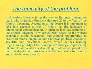 The topicality of the problem:
Nowadays Ukraine is on the way to European integration
that’s why Ukrainian President declared 2016 the Year of the
English Language. According to the decree it is important to
take into account a role of English as the language of
international communication, in order to facilitate learning of
the English language to widen citizens' access to the world's
economic, social, educational and cultural opportunities, to
ensure Ukraine's integration into European political, economic,
scientific and educational sector, which defines learning
English as a priority of the development strategy. Representing
Ukraine to all countries and retelling of all we are proud of is
the first step to the European integration in order to make us
known to the whole world.
 