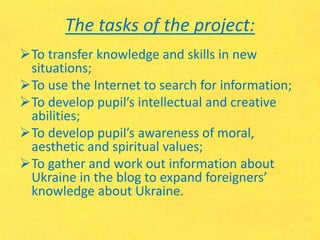 The tasks of the project:
To transfer knowledge and skills in new
situations;
To use the Internet to search for information;
To develop pupil’s intellectual and creative
abilities;
To develop pupil’s awareness of moral,
aesthetic and spiritual values;
To gather and work out information about
Ukraine in the blog to expand foreigners’
knowledge about Ukraine.
 