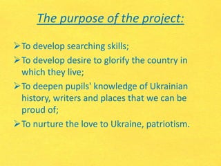 The purpose of the project:
To develop searching skills;
To develop desire to glorify the country in
which they live;
To deepen pupils' knowledge of Ukrainian
history, writers and places that we can be
proud of;
To nurture the love to Ukraine, patriotism.
 
