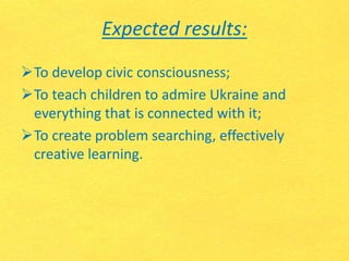 Expected results:
To develop civic consciousness;
To teach children to admire Ukraine and
everything that is connected with it;
To create problem searching, effectively
creative learning.
 