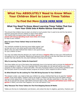 What You ABSOLUTELY Need to Know When
     Your Children Start to Learn Times Tables
                  To Find Out More CLICK HERE NOW

   What You Need To Know About Learning Times Tables That Can
          Turn Your Child Into A Maths Genius Overnight!
The amount that children have to learn at school is much greater than it used to be and this has led to
teachers giving less time for children to learn times tables.
This means that to properly learn times tables, you as a
parent will end up spending much more time and energy
to help to your children.

How To Learn Times Tables? Help Is At Hand Here
Today!

The methods available for learning times tables appear vast
so how can you or any other parent know what will work?
What is the very best method that makes it very quick & easy
for your children to learn.

You may not realize that the decision you reach will have a massive effect on how your child performs
throughout his or her schooling. Making such decisions more difficult is the fact that there are a lack of
studies that help identify the very best methods of learning times tables.

Why Is Learning Times Tables So Important?

The times tables are one of the basics that absolutely have to be learned well to provide the bedrock for
future progress in maths. This is so important that if times tables are not learned well by your child,
progress in other subjects in school will suffer. This lack of progress dents a young child’s confidence and
this has been shown to seriously hamper progress at school in other subjects as well as Maths.

So What Should You Be Looking For That Will Bring Success To Your Children?

The answer is clear; you need to help your children by using a method that has as its goal the ‘instant
recall’ of the times tables. Children need to be taught a method so that they know the tables without
having to think about them. If they learn them in this way, they will also recall them in this way. When
they do so and get the answer right before everyone else in class, everyone will believe your child is a
genius in Maths, and when that happens, he or she will believe it too.

Why? Because The Times Tables Are The First Stepping Stones Of Maths

Tables are the key to multiplication and division, and unlock the door to algebra, geometry, fractions and
 