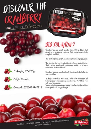 Discover the
Cranberry
Cranberries are small shrubs from 20 to 50cm tall
growing in temperate regions. Their name refers both
the plant and fruit.
The United States and Canada are the main producers.
The cranberries are rich in Vitamin C and antioxidants.
Their many medicinal properties make it a very
consumed fruit worldwide.
Cranberries are good not only in desserts but also in
savory dishes.
To help neutralize the acid, add 1/4 teaspoon of
baking soda when cooking cranberries. You’ll find you
will need less sugar.
Try substituting sweetened, dried cranberries for raisins
in recipes for a tangy change.
Did you know ?
Packaging 12x125g
Origin Canada
Gencod : 3760025967111
*Product available from 09 october to 31 december (depending on production).
Coen Klok – Tel : +31 (0) 6 34 08 27 40 – email : coen.klok@hollyberry.nl
www.france-food.com
 