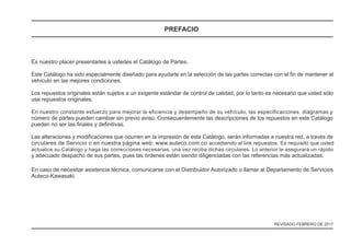Es nuestro placer presentarles a ustedes el Catálogo de Partes.
Este Catálogo ha sido especialmente diseñado para ayudarle en la selección de las partes correctas con el fin de mantener el
vehículo en las mejores condiciones.
Los repuestos originales están sujetos a un exigente estándar de control de calidad, por lo tanto es necesario que usted sólo
use repuestos originales.
En nuestro constante esfuerzo para mejorar la eficiencia y desempeño de su vehículo, las especificaciones, diagramas y
número de partes pueden cambiar sin previo aviso. Consecuentemente las descripciones de los repuestos en este Catálogo
pueden no ser las finales y definitivas.
Las alteraciones y modificaciones que ocurren en la impresión de este Catálogo, serán informadas a nuestra red, a través de
actualice su Catálogo y haga las correcciones necesarias, una vez reciba dichas circulares. Lo anterior le asegurará un rápido
y adecuado despacho de sus partes, pues las órdenes están siendo diligenciadas con las referencias más actualizadas.
En caso de necesitar asistencia técnica, comunicarse con el Distribuidor Autorizado o llamar al Departamento de Servicios
Auteco-Kawasaki.
circulares de Servicio o en nuestra página web: www.auteco.com.co accediendo al link repuestos. Es requisito que usted
PREFACIO
REVISADO FEBRERO DE 2017
 