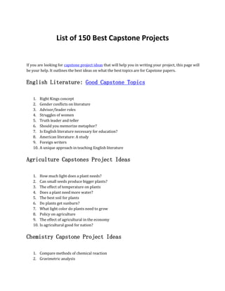 List of 150 Best Capstone Projects
If you are looking for capstone project ideas that will help you in writing your project, this page will
be your help. It outlines the best ideas on what the best topics are for Capstone papers.
English Literature: Good Capstone Topics
1. Right Kings concept
2. Gender conflicts on literature
3. Advisor/leader roles
4. Struggles of women
5. Truth leader and teller
6. Should you memorize metaphor?
7. Is English literature necessary for education?
8. American literature: A study
9. Foreign writers
10. A unique approach in teaching English literature
Agriculture Capstones Project Ideas
1. How much light does a plant needs?
2. Can small seeds produce bigger plants?
3. The effect of temperature on plants
4. Does a plant need more water?
5. The best soil for plants
6. Do plants get sunburn?
7. What light color do plants need to grow
8. Policy on agriculture
9. The effect of agricultural in the economy
10. Is agricultural good for nation?
Chemistry Capstone Project Ideas
1. Compare methods of chemical reaction
2. Gravimetric analysis
 