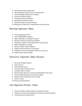 3. Learning economics approaches
4. The development UK economy and its benefits
5. How technology changes the economy?
6. Economic policies analysis
7. Economics of the contraction
8. Agricultural subsidies benefit
9. Economic policy on natural disaster
10. Marijuana in California: Its implications in the economy
Nursing Capstone Ideas
1. Pain management in ICU
2. Preventing ADHD to patients
3. Major challenge on contagious diseases
4. Obesity treatment on American children
5. Healthcare software: Nursing education and training
6. Major challenges in nursing
7. Chronic disease: Type II diabetes
8. Asthma education and care in hospitals
9. Healthcare access for pregnant women in rural areas
10. Gender issues about nursing
Statistic Capstone Ideas Project
1. US versus foreign elections
2. Voter turnout
3. Exit polling accuracy
4. Previous election controversial
5. Available offices number
6. Environment, education, economy and healthcare key issues
7. Vote counting: Electronics and other methods
8. Number of the unopposed races running
9. Cities or states
10. Election advertisements
Law Capstone Project Ideas
1. Intention: Object, subject matter and intention studies
2. Heated and controversial debates on freedom of speech principle
3. Is it good to grant suicide loom?
 