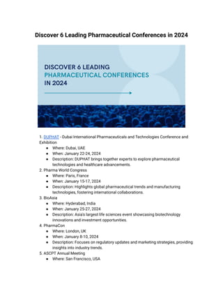 Discover 6 Leading Pharmaceutical Conferences in 2024
​ 1. DUPHAT - Dubai International Pharmaceuticals and Technologies Conference and
Exhibition
● Where: Dubai, UAE
● When: January 22-24, 2024
● Description: DUPHAT brings together experts to explore pharmaceutical
technologies and healthcare advancements.
​ 2. Pharma World Congress
● Where: Paris, France
● When: January 15-17, 2024
● Description: Highlights global pharmaceutical trends and manufacturing
technologies, fostering international collaborations.
​ 3. BioAsia
● Where: Hyderabad, India
● When: January 25-27, 2024
● Description: Asia's largest life sciences event showcasing biotechnology
innovations and investment opportunities.
​ 4. PharmaCon
● Where: London, UK
● When: January 8-10, 2024
● Description: Focuses on regulatory updates and marketing strategies, providing
insights into industry trends.
​ 5. ASCPT Annual Meeting
● Where: San Francisco, USA
 