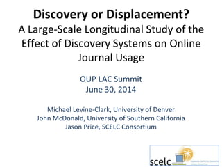 Discovery or Displacement?
A Large-Scale Longitudinal Study of the
Effect of Discovery Systems on Online
Journal Usage
OUP LAC Summit
June 30, 2014
Michael Levine-Clark, University of Denver
John McDonald, University of Southern California
Jason Price, SCELC Consortium
 