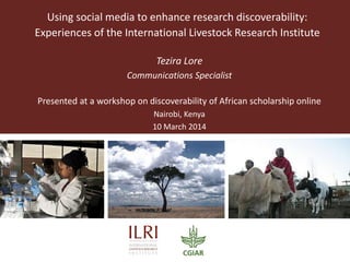 Using social media to enhance research discoverability:
Experiences of the International Livestock Research Institute
Tezira Lore
Communications Specialist
Presented at a workshop on discoverability of African scholarship online
Nairobi, Kenya
10 March 2014
 