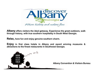 AlbanyAlbany offers visitors the ideal getaway. Experience the great outdoors, walk
through history, with true southern hospitality in South West Georgia.
RelaxRelax,, have fun and enjoy genuine southern charm..
EnjoyEnjoy in first class hotels in Albany and award winning museums &
attractions to the finest restaurants in Southwest Georgia.
Albany Convention & Visitors Bureau
 