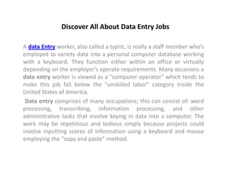 Discover All About Data Entry Jobs

A data Entry worker, also called a typist, is really a staff member who's
employed to variety data into a personal computer database working
with a keyboard. They function either within an office or virtually
depending on the employer's operate requirements. Many occasions a
data entry worker is viewed as a "computer operator" which tends to
make this job fall below the "unskilled labor" category inside the
United States of America.
 Data entry comprises of many occupations; this can consist of: word
processing, transcribing, information processing, and other
administrative tasks that involve keying in data into a computer. The
work may be repetitious and tedious simply because projects could
involve inputting scores of information using a keyboard and mouse
employing the "copy and paste" method.
 