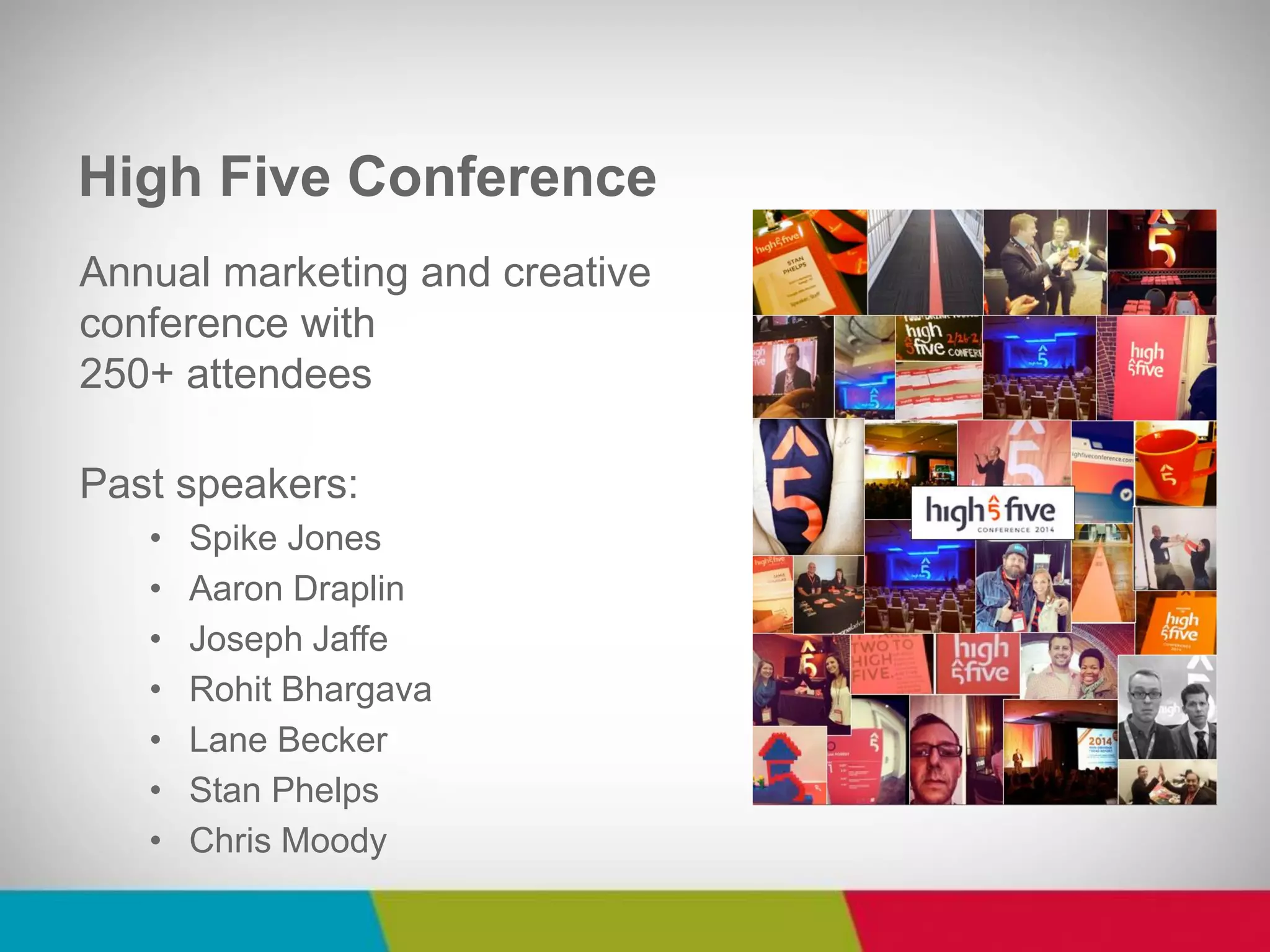 Annual marketing and creative conference with 250+ attendees Past speakers: 
•Spike Jones 
•Aaron Draplin 
•Joseph Jaffe 
•Rohit Bhargava 
•Lane Becker 
•Stan Phelps 
•Chris Moody 
High Five Conference  