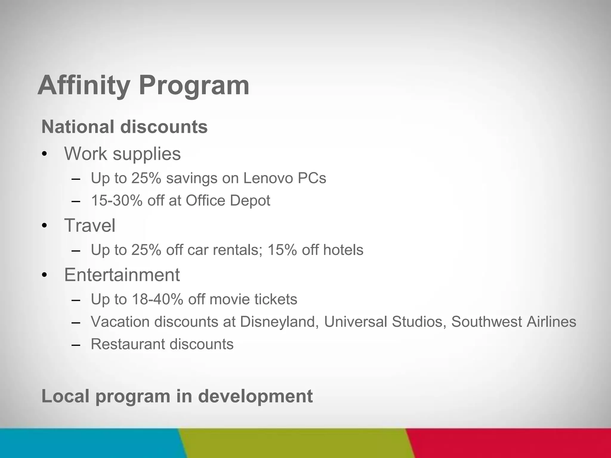 National discounts 
•Work supplies 
–Up to 25% savings on Lenovo PCs 
–15-30% off at Office Depot 
•Travel 
–Up to 25% off car rentals; 15% off hotels 
•Entertainment 
–Up to 18-40% off movie tickets 
–Vacation discounts at Disneyland, Universal Studios, Southwest Airlines 
–Restaurant discounts 
Local program in development 
Affinity Program  