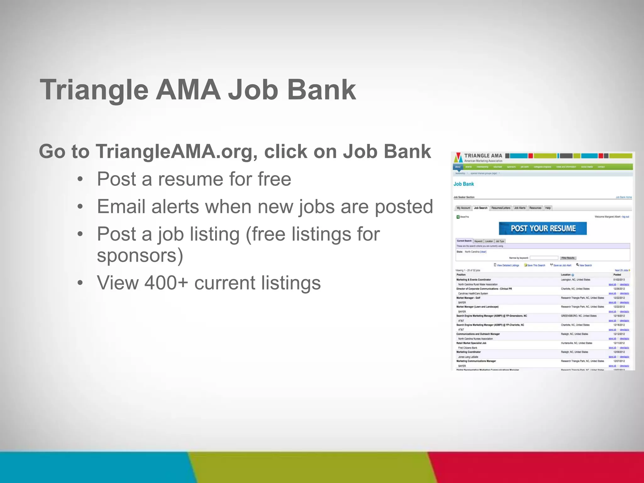 Triangle AMA Job Bank 
Go to TriangleAMA.org, click on Job Bank 
•Post a resume for free 
•Email alerts when new jobs are posted 
•Post a job listing (free listings for sponsors) 
•View 400+ current listings  