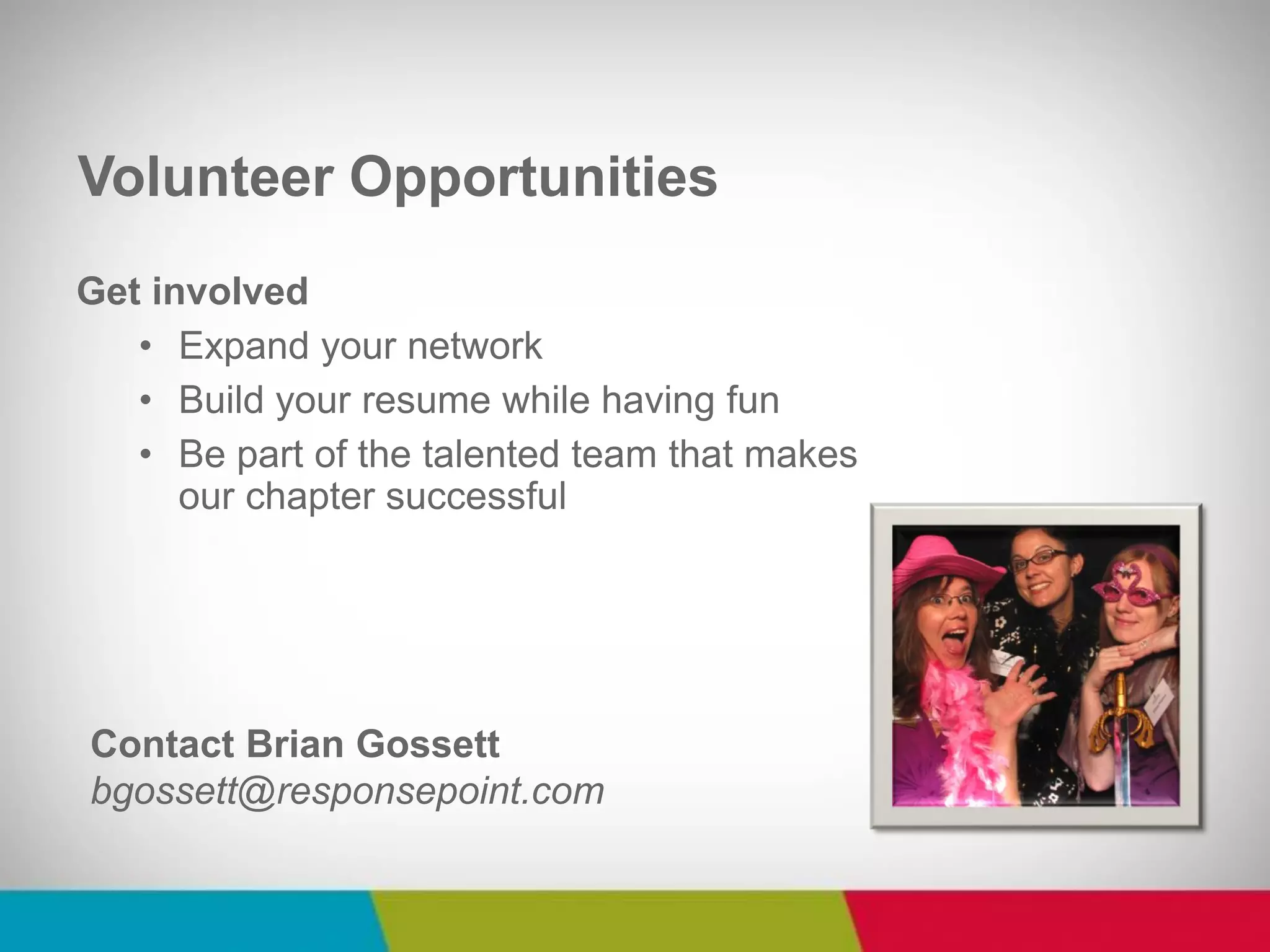 Get involved 
•Expand your network 
•Build your resume while having fun 
•Be part of the talented team that makes our chapter successful 
Volunteer Opportunities 
Contact Brian Gossett bgossett@responsepoint.com  