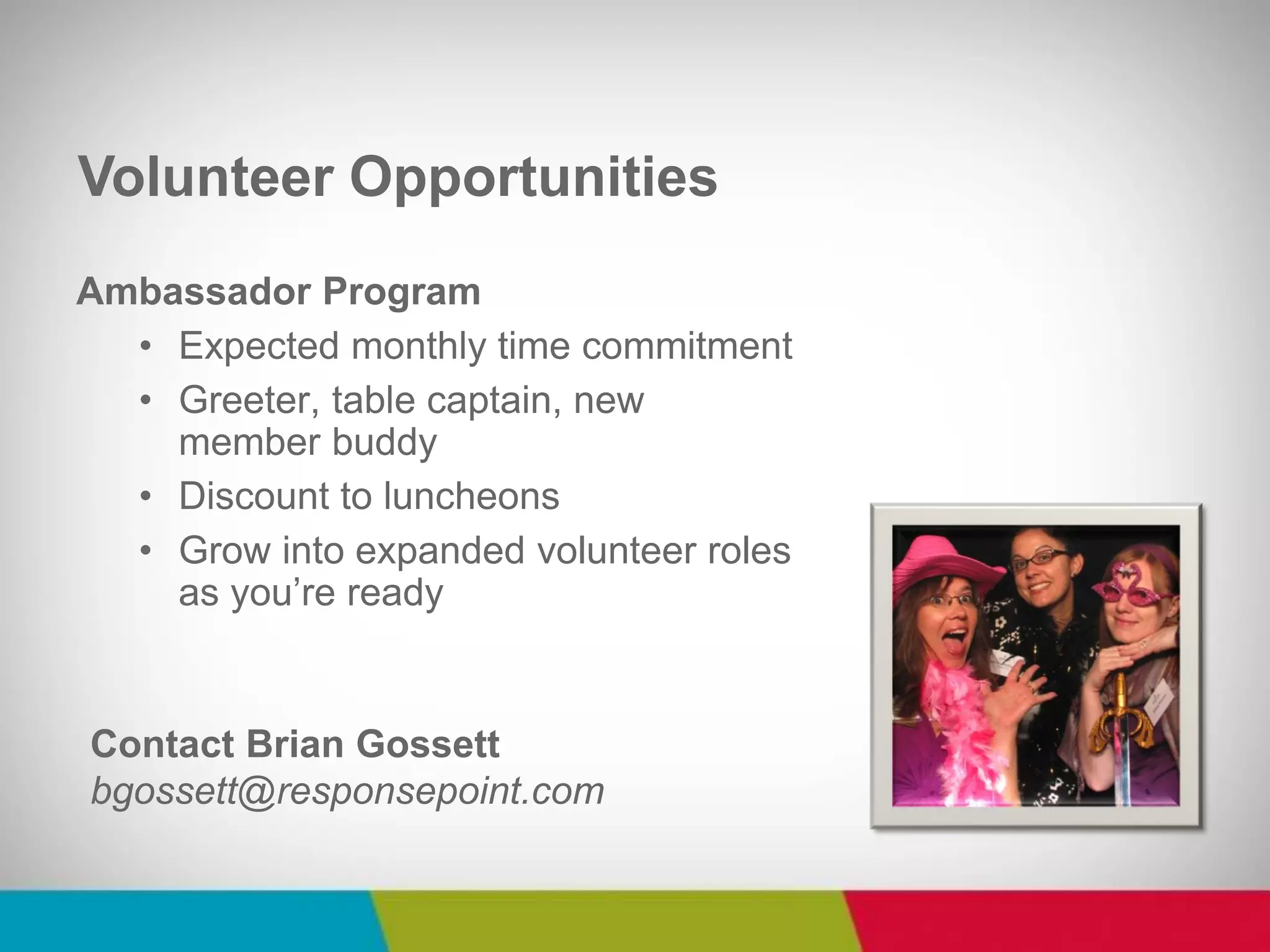 Ambassador Program 
•Expected monthly time commitment 
•Greeter, table captain, new member buddy 
•Discount to luncheons 
•Grow into expanded volunteer roles as you’re ready 
Volunteer Opportunities 
Contact Brian Gossett bgossett@responsepoint.com  