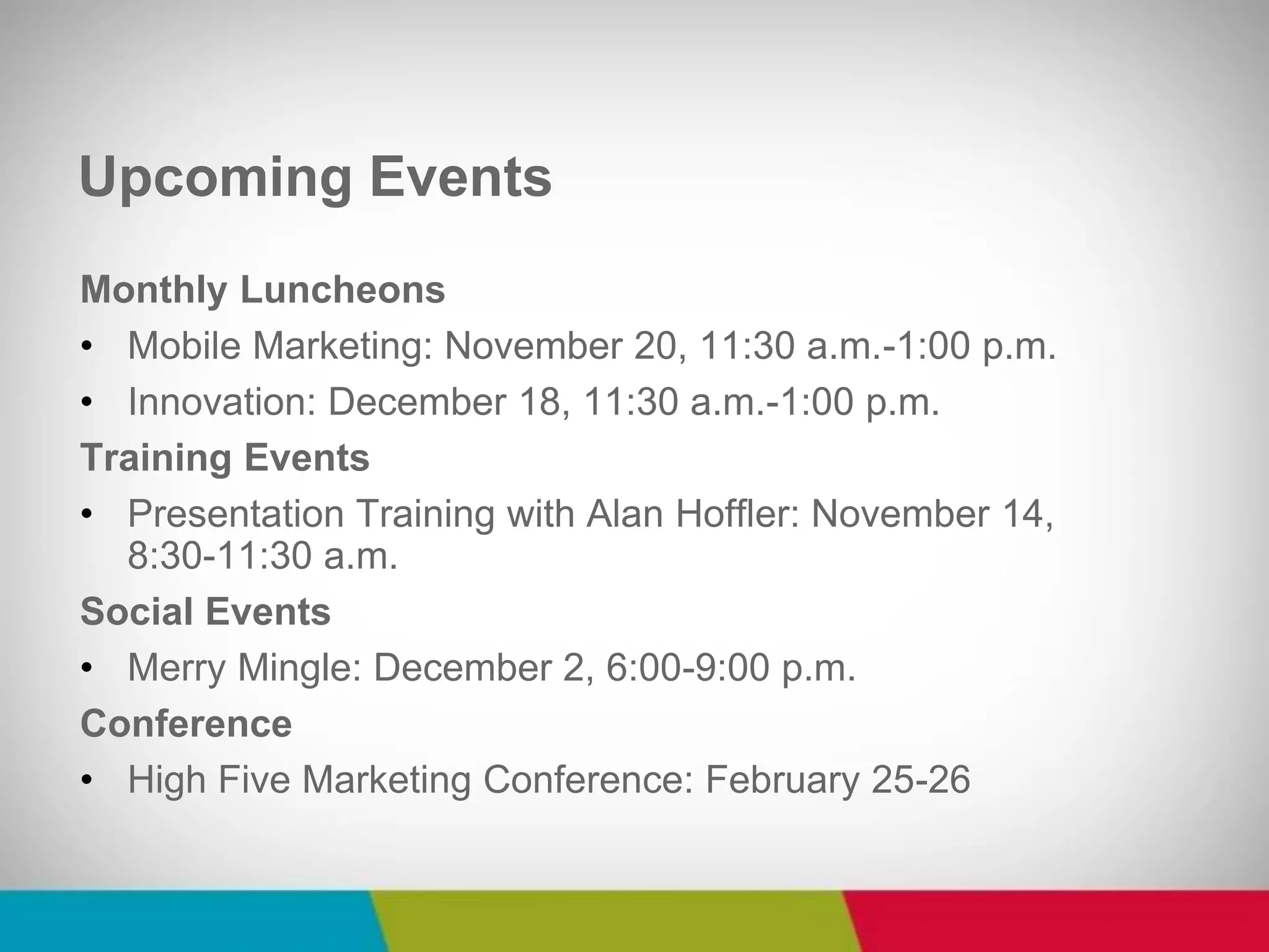 Monthly Luncheons 
•Mobile Marketing: November 20, 11:30 a.m.-1:00 p.m. 
•Innovation: December 18, 11:30 a.m.-1:00 p.m. 
Training Events 
•Presentation Training with Alan Hoffler: November 14, 8:30-11:30 a.m. 
Social Events 
•Merry Mingle: December 2, 6:00-9:00 p.m. 
Conference 
•High Five Marketing Conference: February 25-26 
Upcoming Events  