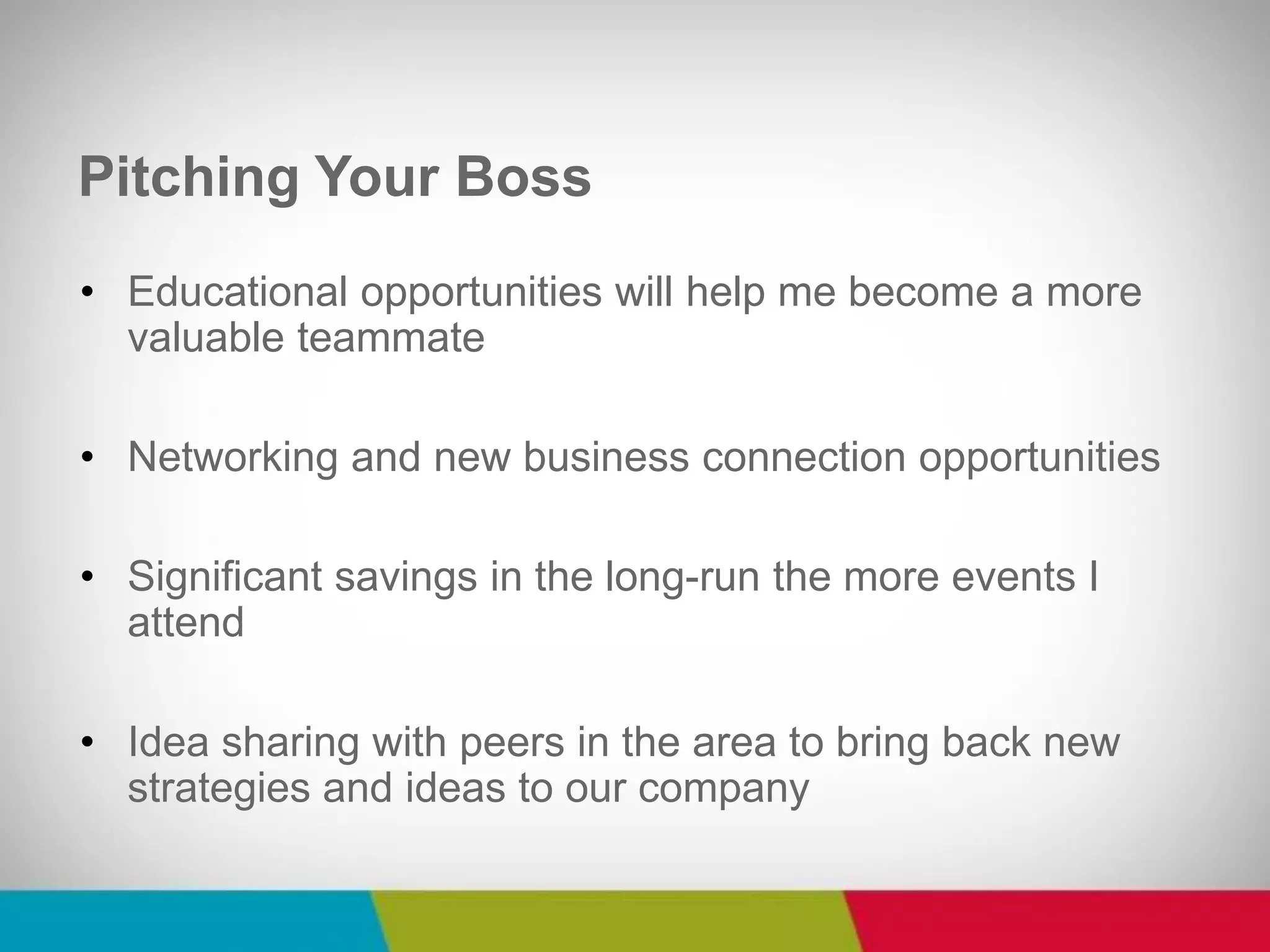 •Educational opportunities will help me become a more valuable teammate 
•Networking and new business connection opportunities 
•Significant savings in the long-run the more events I attend 
•Idea sharing with peers in the area to bring back new strategies and ideas to our company 
Pitching Your Boss  