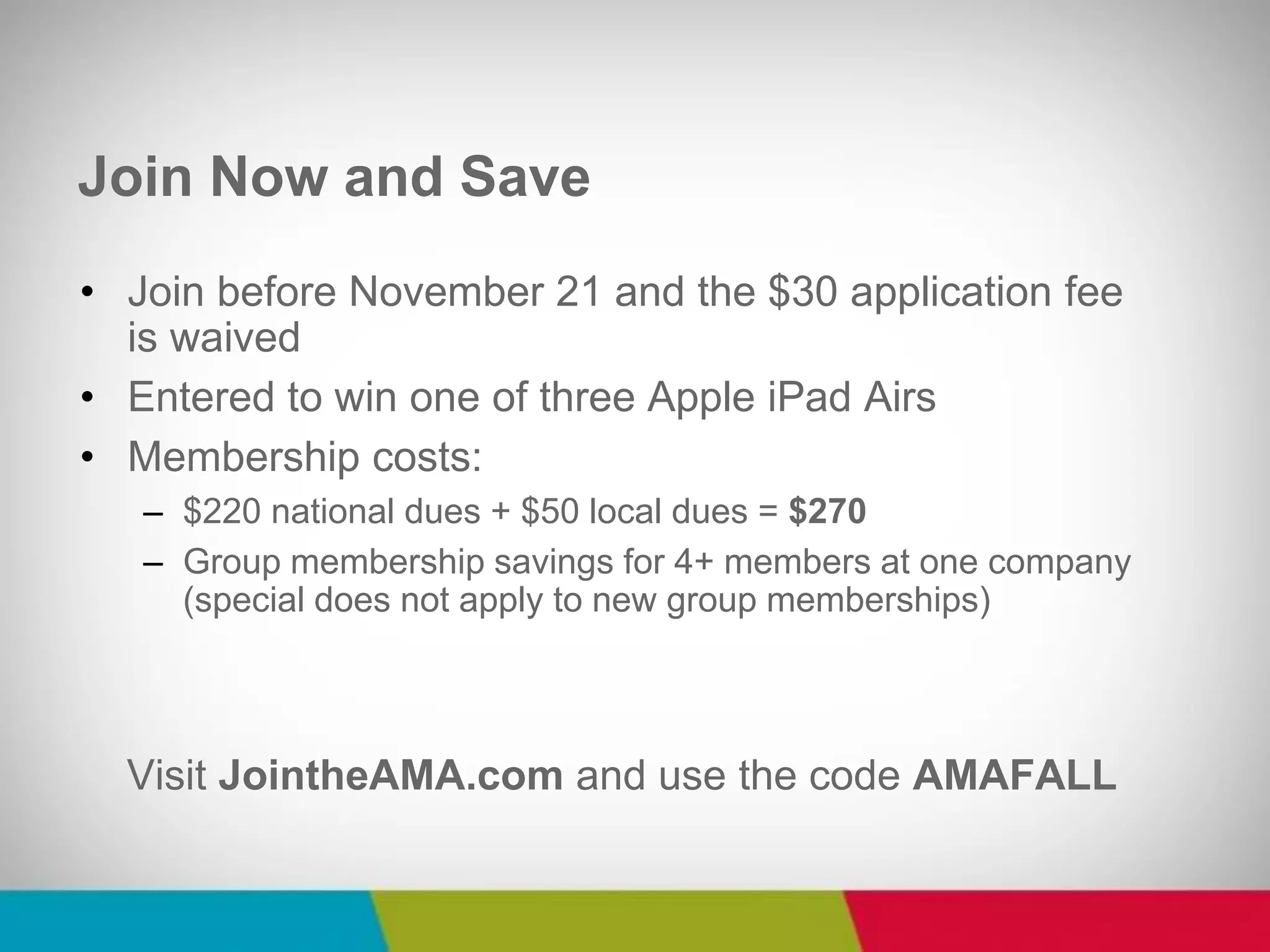 •Join before November 21 and the $30 application fee is waived 
•Entered to win one of three Apple iPad Airs 
•Membership costs: 
–$220 national dues + $50 local dues = $270 
–Group membership savings for 4+ members at one company (special does not apply to new group memberships) 
Visit JointheAMA.com and use the code AMAFALL 
Join Now and Save  