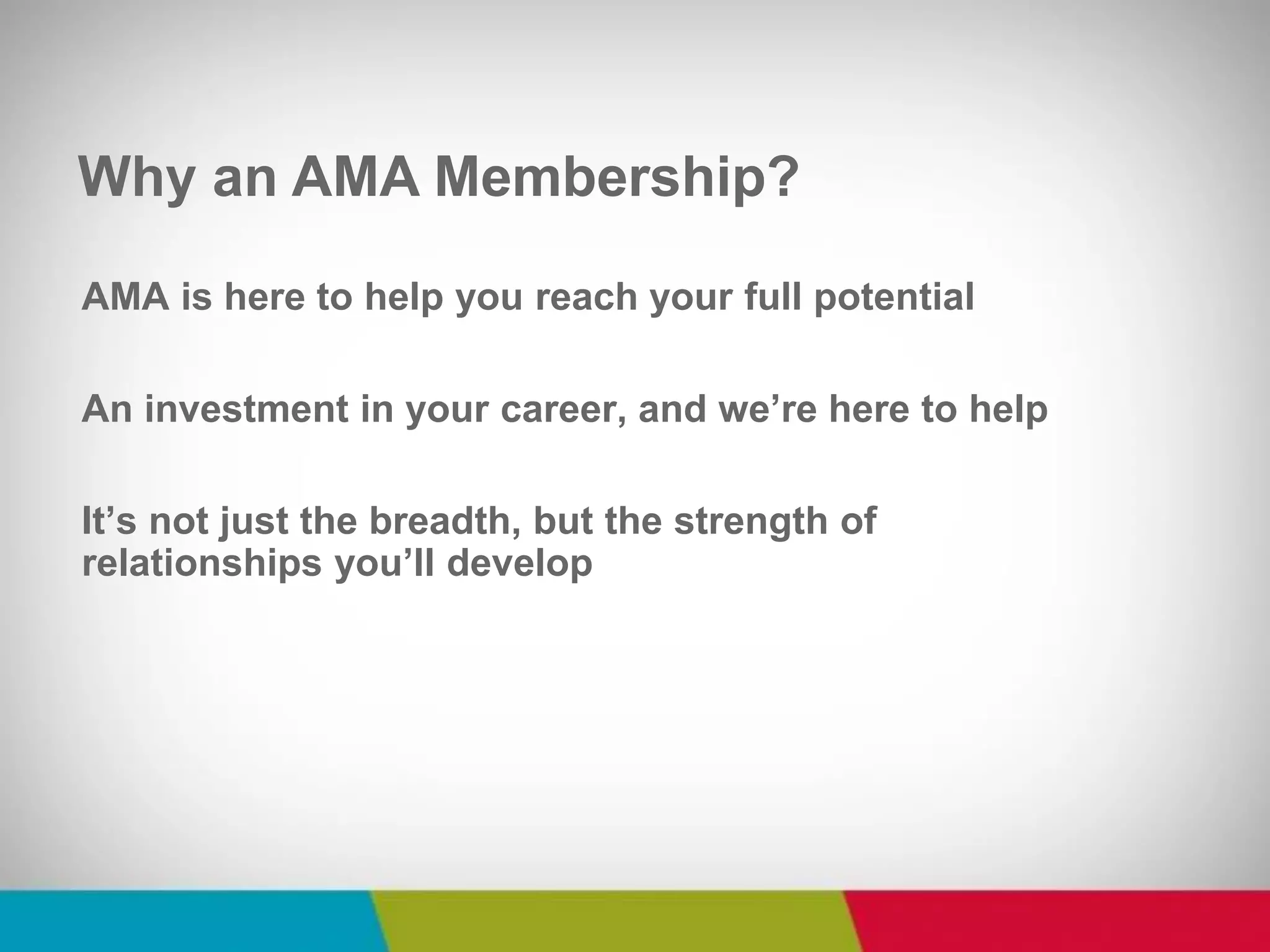 AMA is here to help you reach your full potential 
An investment in your career, and we’re here to help 
It’s not just the breadth, but the strength of relationships you’ll develop 
Why an AMA Membership?  