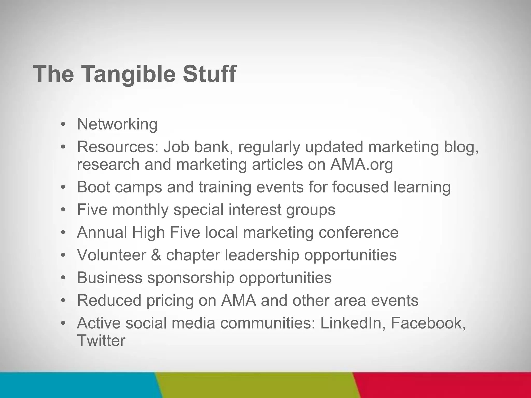 •Networking 
•Resources: Job bank, regularly updated marketing blog, research and marketing articles on AMA.org 
•Boot camps and training events for focused learning 
•Five monthly special interest groups 
•Annual High Five local marketing conference 
•Volunteer & chapter leadership opportunities 
•Business sponsorship opportunities 
•Reduced pricing on AMA and other area events 
•Active social media communities: LinkedIn, Facebook, Twitter 
The Tangible Stuff  