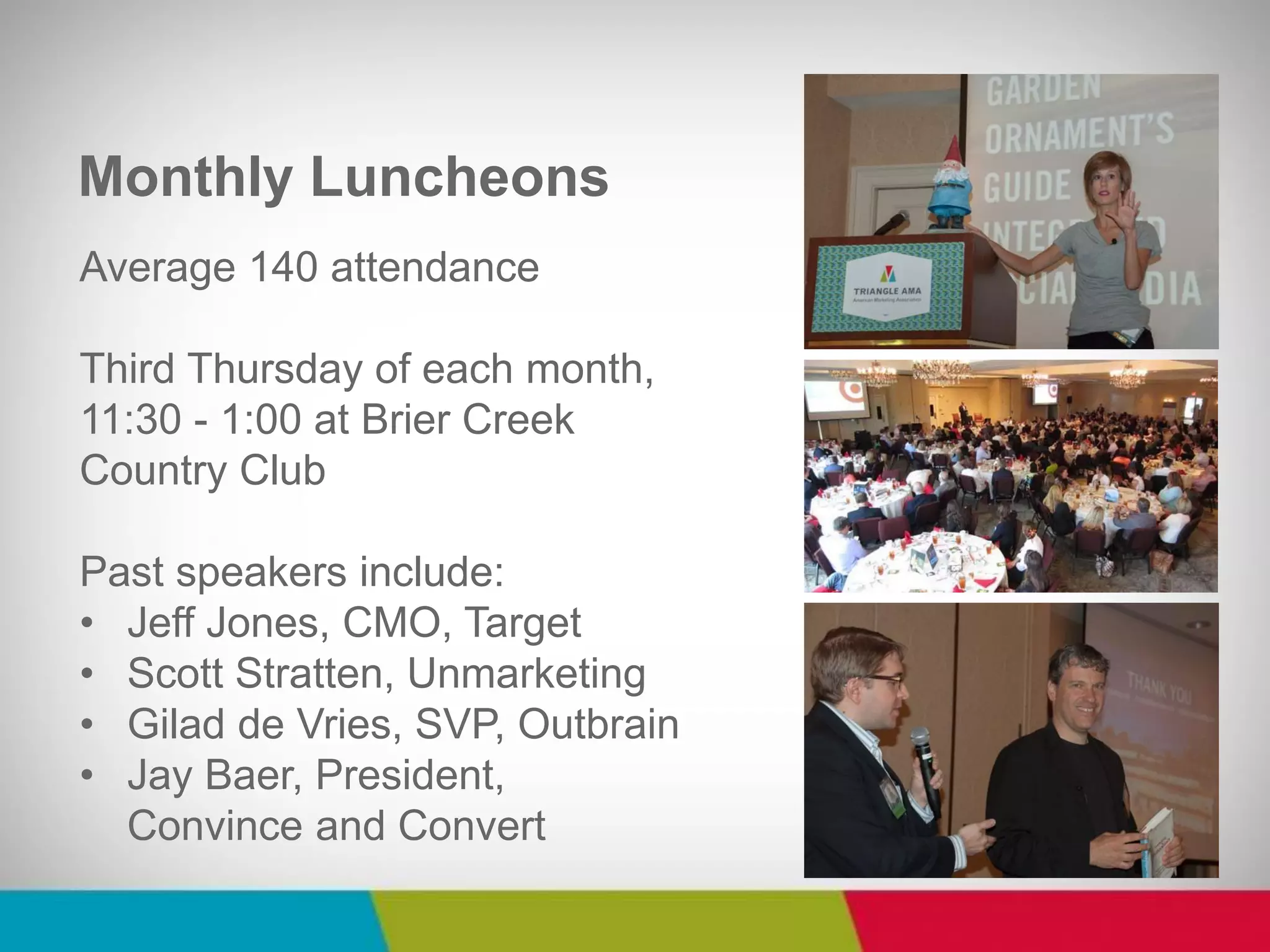 Average 140 attendance Third Thursday of each month, 11:30 - 1:00 at Brier Creek Country Club Past speakers include: 
•Jeff Jones, CMO, Target 
•Scott Stratten, Unmarketing 
•Gilad de Vries, SVP, Outbrain 
•Jay Baer, President, Convince and Convert 
Monthly Luncheons  