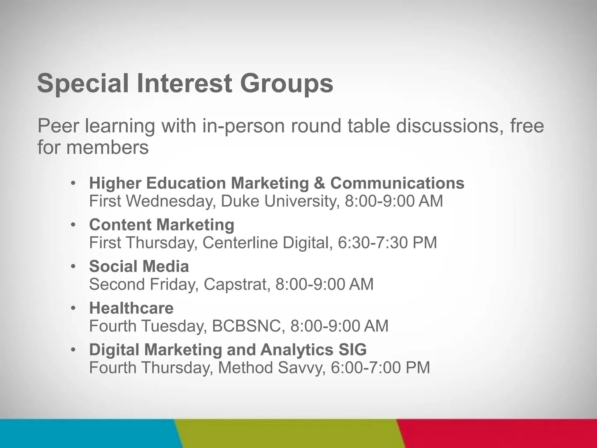Peer learning with in-person round table discussions, free for members 
•Higher Education Marketing & Communications First Wednesday, Duke University, 8:00-9:00 AM 
•Content Marketing First Thursday, Centerline Digital, 6:30-7:30 PM 
•Social Media Second Friday, Capstrat, 8:00-9:00 AM 
•Healthcare Fourth Tuesday, BCBSNC, 8:00-9:00 AM 
•Digital Marketing and Analytics SIG Fourth Thursday, Method Savvy, 6:00-7:00 PM 
Special Interest Groups  