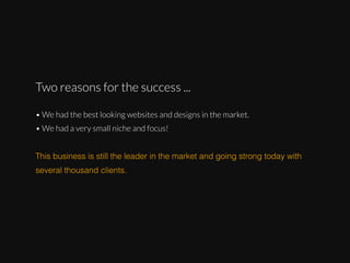 Two reasons for the success ...
• We had the best looking websites and designs in the market.
• We had a very small niche and focus!
This business is still the leader in the market and going strong today with
several thousand clients.

 