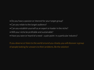 • Do you have a passion or interest for your target group?
• Can you relate to the target audience?
• Can you establish yourself as an expert or leader in the niche?
• Will your niche be proﬁtable and sustainable?
• Have you seen or heard of a need - a pain point- in a particular industry?
If you observe or listen to the world around you closely, you will discover a group
of people looking for answers to their problems. Be the solution!

 