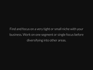 Find and focus on a very tight or small niche with your
business. Work on one segment or single focus before
diversifying into other areas.

 