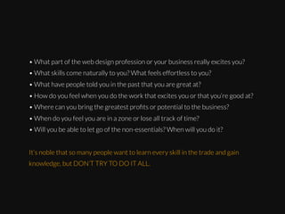 • What part of the web design profession or your business really excites you?
• What skills come naturally to you? What feels effortless to you?
• What have people told you in the past that you are great at?
• How do you feel when you do the work that excites you or that you’re good at?
• Where can you bring the greatest proﬁts or potential to the business?
• When do you feel you are in a zone or lose all track of time?
• Will you be able to let go of the non-essentials? When will you do it?
It’s noble that so many people want to learn every skill in the trade and gain
knowledge, but DON’T TRY TO DO IT ALL.

 