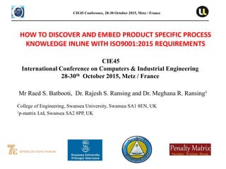 CIE45
International Conference on Computers & Industrial Engineering
28-30th October 2015, Metz / France
CIE45 Conference, 28-30 October 2015, Metz / France
Mr Raed S. Batbooti, Dr. Rajesh S. Ransing and Dr. Meghana R. Ransing1
College of Engineering, Swansea University, Swansea SA1 8EN, UK
1p-matrix Ltd, Swansea SA2 8PP, UK
HOW TO DISCOVER AND EMBED PRODUCT SPECIFIC PROCESS
KNOWLEDGE INLINE WITH ISO9001:2015 REQUIREMENTS
 