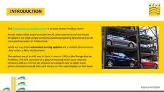 INTRODUCTION
The automated car parking system is an idea whose time has come!
Across Indian cities and around the world, urban planners and real estate
developers are increasingly turning to automated parking systems to provide
more parking spaces in limited land.
While we may think automated parking systems are a modern phenomenon
- it is in fact, a fairly old invention.
The earliest use of an APS was in Paris, France in 1905 at the Garage Rue de
Ponthieu. The APS consisted of a ground-breaking multi-story concrete
structure with an internal car elevator to transport cars to upper levels
where attendants would then park the cars in the vacant space on that level.
 