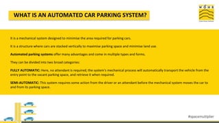 WHAT IS AN AUTOMATED CAR PARKING SYSTEM?
It is a mechanical system designed to minimise the area required for parking cars.
It is a structure where cars are stacked vertically to maximise parking space and minimise land use.
Automated parking systems offer many advantages and come in multiple types and forms.
They can be divided into two broad categories:
FULLY AUTOMATIC: Here, no attendant is required; the system's mechanical process will automatically transport the vehicle from the
entry point to the vacant parking space, and retrieve it when required.
SEMI-AUTOMATIC: This system requires some action from the driver or an attendant before the mechanical system moves the car to
and from its parking space.
 