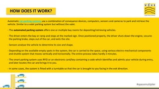 Automatic car parking systems use a combination of conveyance devices, computers, sensors and cameras to park and retrieve the
vehicle. Similar to a valet parking system but without the valet.
- The automated parking system offers one or multiple bay rooms for depositing/retrieving vehicles.
- The driver enters the bay or ramp and stops at the marked sign. Once positioned properly, the driver shuts down the engine, secures
the parking brake, steps out of the car, and exits the site.
- Sensors analyse the vehicle to determine its size and shape.
- Depending on the available empty spots in the system, the car is carried to the space, using various electro-mechanical components
and shuttle system that moves vertically and horizontally. The entire process takes hardly 2 minutes.
- The smart parking system uses RFID or an electronic card/key containing a code which identifies and admits your vehicle during entry,
and later locates the car and brings it to you.
- In some cases, the system is fitted with a turntable so that the car is brought to you facing in the exit direction.
HOW DOES IT WORK?
 