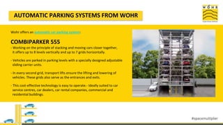 Wohr offers an automatic car parking system:
COMBIPARKER 555
- Working on the principle of stacking and moving cars closer together,
it offers up to 8 levels vertically and up to 7 grids horizontally.
- Vehicles are parked in parking levels with a specially designed adjustable
sliding carrier units.
- In every second grid, transport lifts ensure the lifting and lowering of
vehicles. These grids also serve as the entrances and exits.
- This cost-effective technology is easy to operate.- Ideally suited to car
service centres, car dealers, car rental companies, commercial and
residential buildings.
AUTOMATIC PARKING SYSTEMS FROM WOHR
 