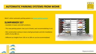 Wohr's other automatic parking system is a tower parking system:
SLIMPARKER 557
- Available in tower and shaft variations.
- This new parking system rises up to 6 levels, each accommodating 4 cars.
- Slim construction contours mean small ground plan and slim installation
width of only 280 cm.
- Different car heights from 150 cm to 200 cm can be accommodated.
AUTOMATIC PARKING SYSTEMS FROM WOHR
 