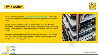 WHY WOHR?
Wohr is the world’s leading car parking system manufacturer, with over
six decades of expertise and several ground-breaking innovations to their
credit.
In India, Wohr’s manufacturing and testing facility is on par with the
world’s best. They manufacture the widest range of multilevel car parking
systems, and partner with project planners to customise solutions for the
best fit.
Wohr also offers a dependable annual maintenance contract and prompt
after-sales service to ensure you get best performance and long service
life of your car parking system.
 