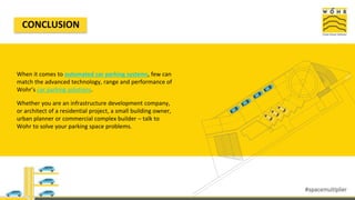 CONCLUSION
When it comes to automated car parking systems, few can
match the advanced technology, range and performance of
Wohr’s car parking solutions.
Whether you are an infrastructure development company,
or architect of a residential project, a small building owner,
urban planner or commercial complex builder – talk to
Wohr to solve your parking space problems.
 
